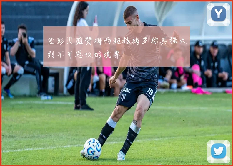 金彭贝盛赞梅西超越梅罗称其强大到不可思议的境界