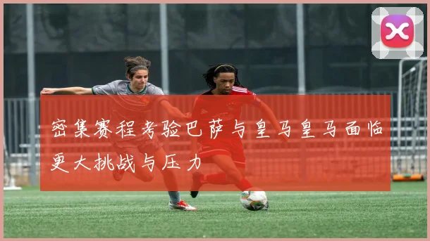 密集赛程考验巴萨与皇马皇马面临更大挑战与压力