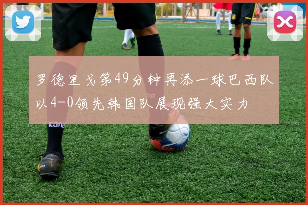 罗德里戈第49分钟再添一球巴西队以4-0领先韩国队展现强大实力