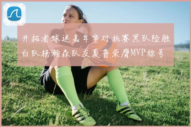 开拓者球迷嘉年华对抗赛黑队险胜白队杨瀚森队友夏普荣膺MVP称号