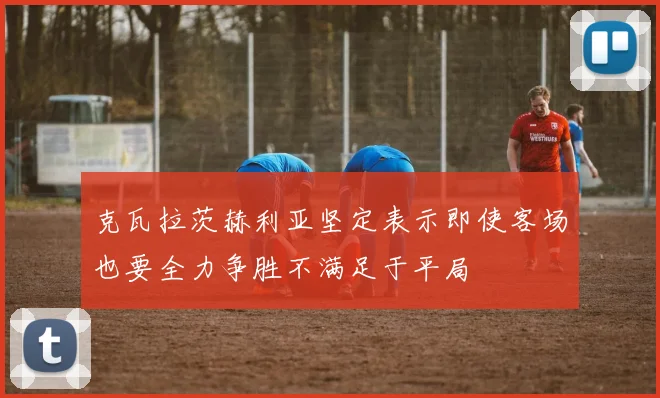 克瓦拉茨赫利亚坚定表示即使客场也要全力争胜不满足于平局