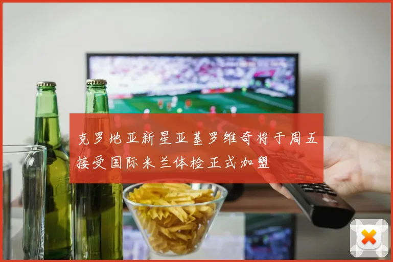 克罗地亚新星亚基罗维奇将于周五接受国际米兰体检正式加盟