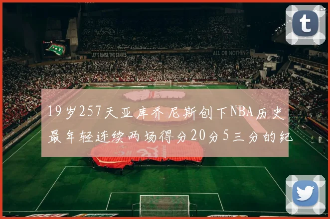 19岁257天亚库乔尼斯创下NBA历史最年轻连续两场得分20分5三分的纪录
