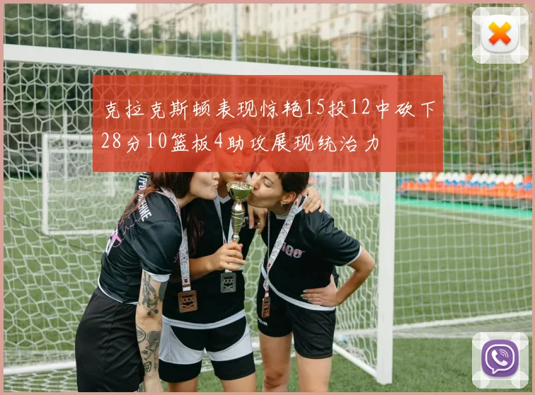 克拉克斯顿表现惊艳15投12中砍下28分10篮板4助攻展现统治力