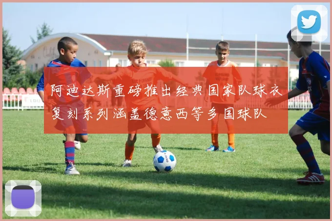 阿迪达斯重磅推出经典国家队球衣复刻系列涵盖德意西等多国球队