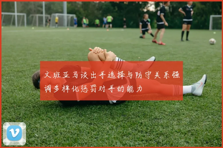 文班亚马谈出手选择与防守关系强调多样化惩罚对手的能力