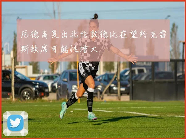 厄德高复出北伦敦德比在望约克雷斯缺席可能性增大