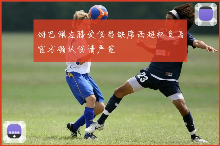 姆巴佩左膝受伤恐缺席西超杯皇马官方确认伤情严重