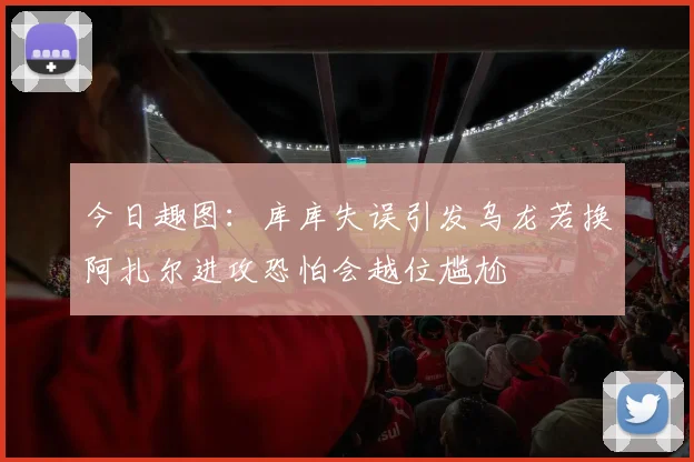 今日趣图：库库失误引发乌龙若换阿扎尔进攻恐怕会越位尴尬
