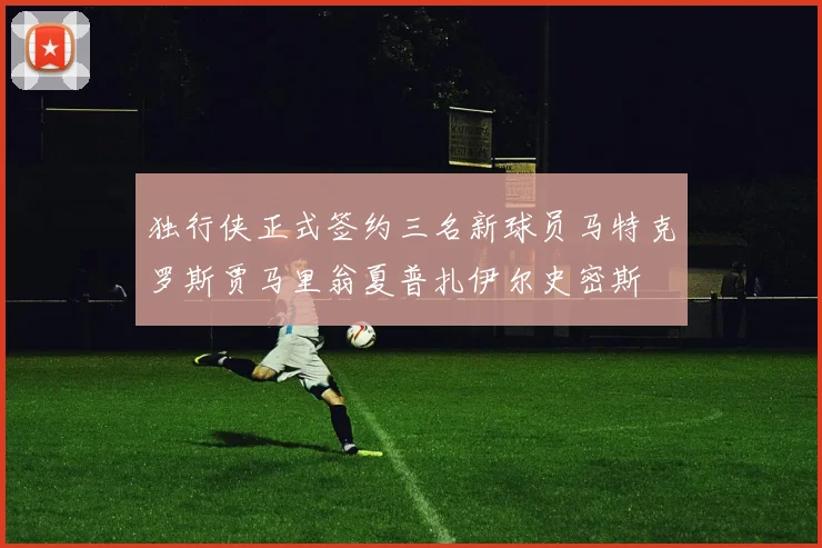 独行侠正式签约三名新球员马特克罗斯贾马里翁夏普扎伊尔史密斯
