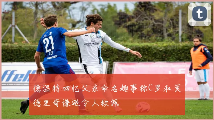 德温特回忆父亲命名趣事称C罗和莫德里奇谦逊令人钦佩