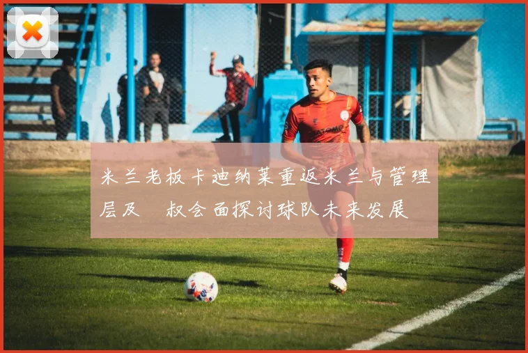 米兰老板卡迪纳莱重返米兰与管理层及囧叔会面探讨球队未来发展