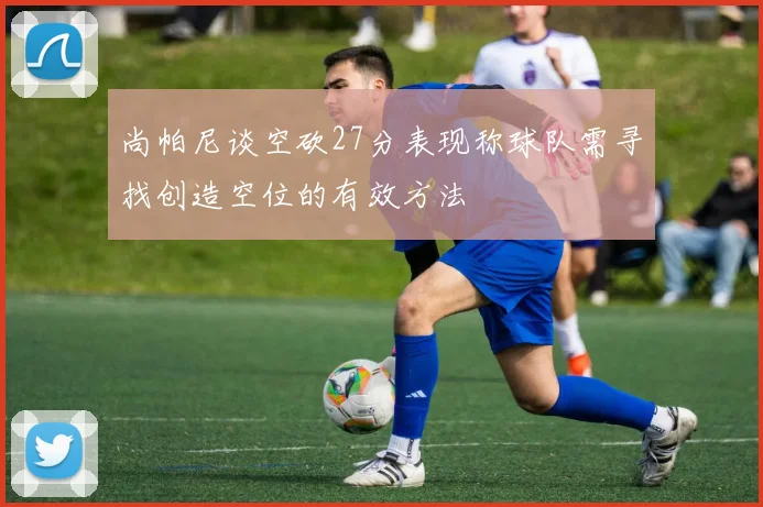 尚帕尼谈空砍27分表现称球队需寻找创造空位的有效方法