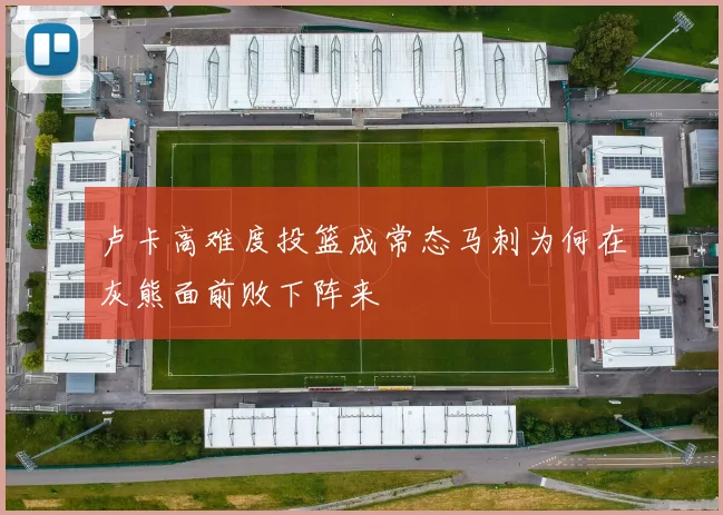卢卡高难度投篮成常态马刺为何在灰熊面前败下阵来