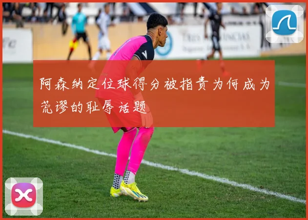 阿森纳定位球得分被指责为何成为荒谬的耻辱话题