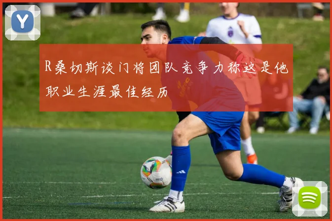 R桑切斯谈门将团队竞争力称这是他职业生涯最佳经历