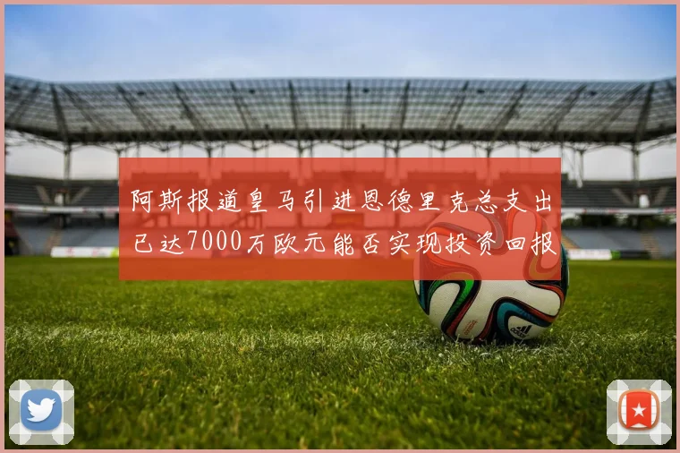 阿斯报道皇马引进恩德里克总支出已达7000万欧元能否实现投资回报