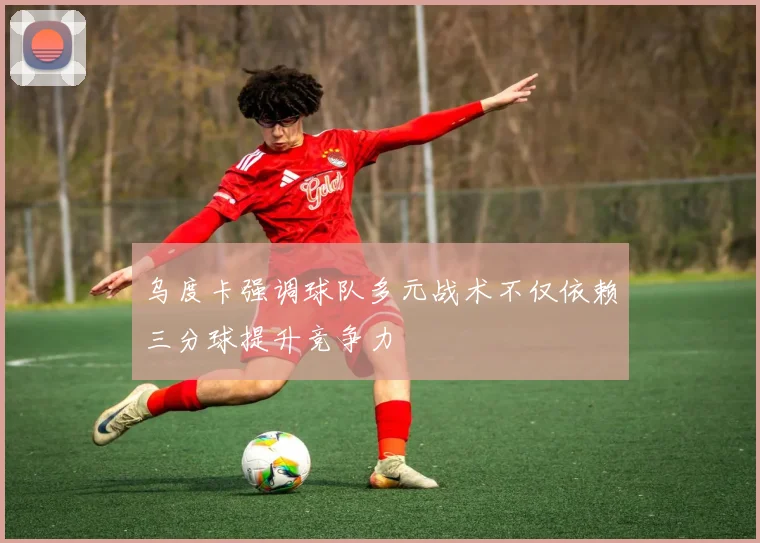 乌度卡强调球队多元战术不仅依赖三分球提升竞争力