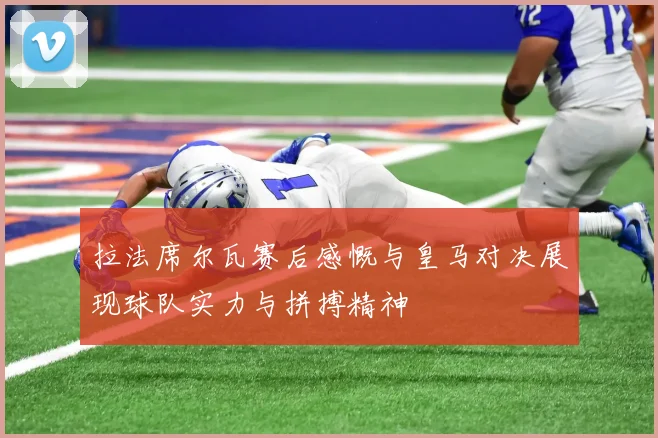 拉法席尔瓦赛后感慨与皇马对决展现球队实力与拼搏精神