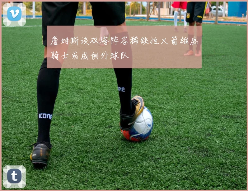 詹姆斯谈双塔阵容稀缺性火箭雄鹿骑士或成例外球队