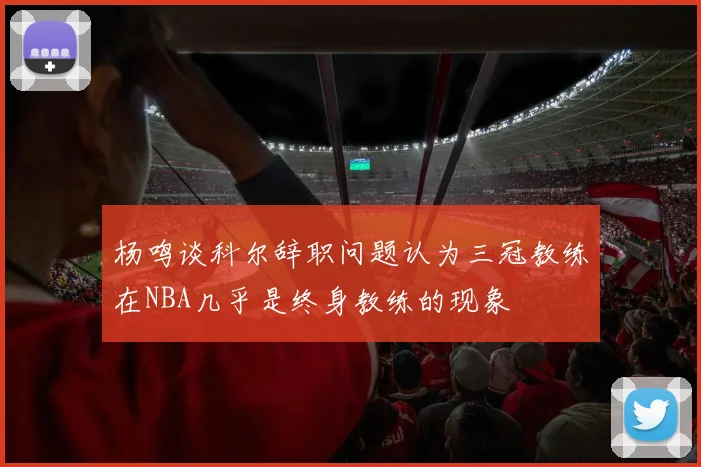 杨鸣谈科尔辞职问题认为三冠教练在NBA几乎是终身教练的现象