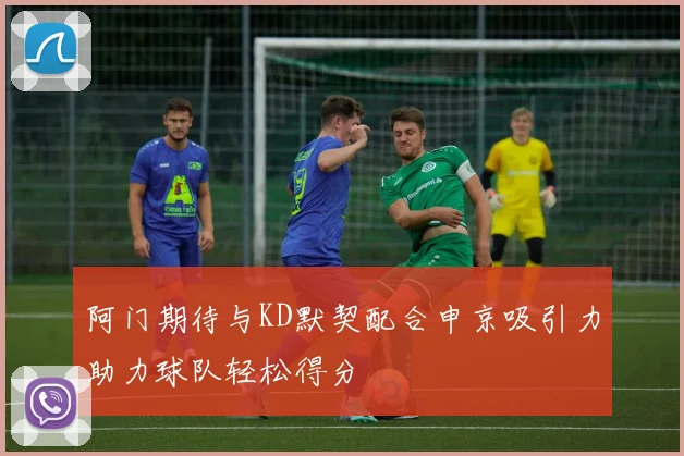 阿门期待与KD默契配合申京吸引力助力球队轻松得分