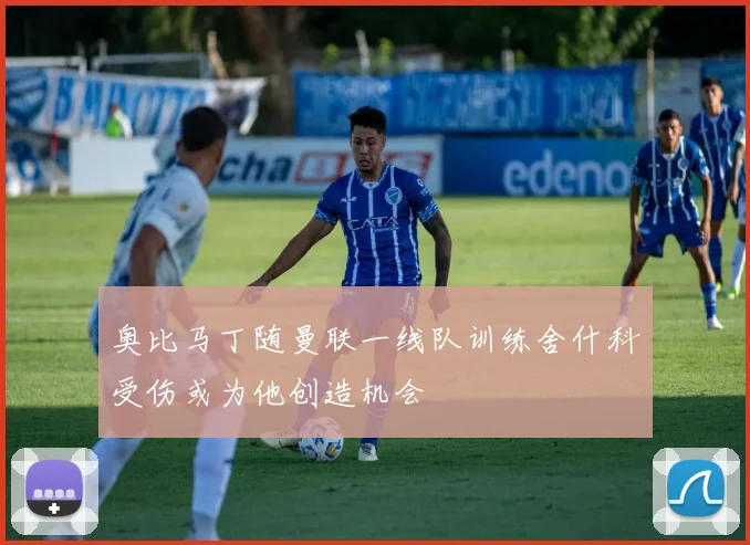 奥比马丁随曼联一线队训练舍什科受伤或为他创造机会