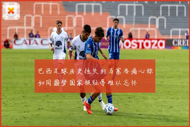 巴西足球历史性失利马塞洛痛心称如同噩梦国家级耻辱难以忘怀