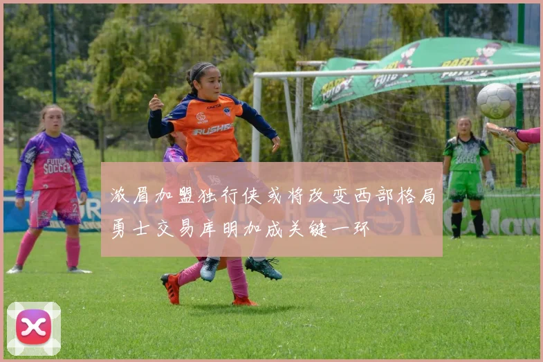 浓眉加盟独行侠或将改变西部格局勇士交易库明加成关键一环