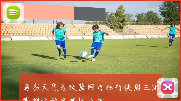 恶劣天气或致篮网与独行侠周三比赛推迟的可能性分析