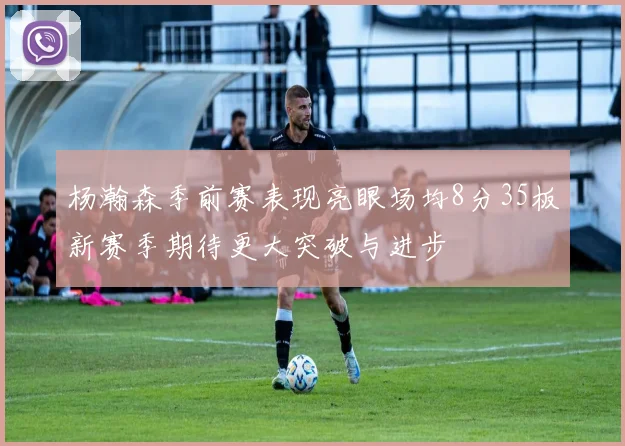 杨瀚森季前赛表现亮眼场均8分35板新赛季期待更大突破与进步