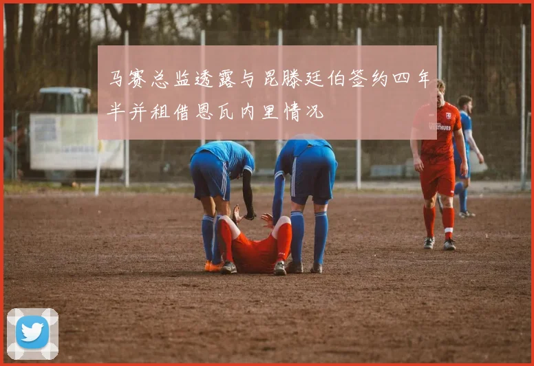 马赛总监透露与昆滕廷伯签约四年半并租借恩瓦内里情况