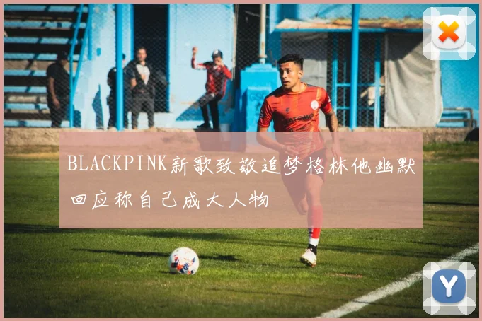 BLACKPINK新歌致敬追梦格林他幽默回应称自己成大人物
