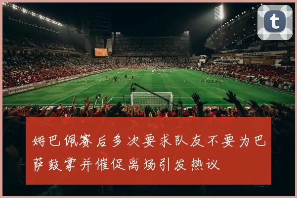 姆巴佩赛后多次要求队友不要为巴萨鼓掌并催促离场引发热议