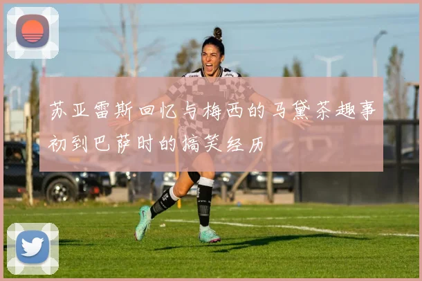 苏亚雷斯回忆与梅西的马黛茶趣事初到巴萨时的搞笑经历