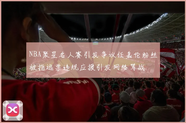 NBA聚星名人赛引发争议任嘉伦粉丝被指逃票违规应援引发网络骂战