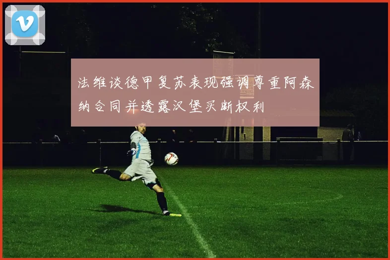 法维谈德甲复苏表现强调尊重阿森纳合同并透露汉堡买断权利