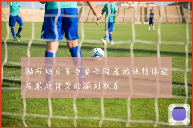 勒布朗分享与妻子同居的独特体验与家庭背景的深刻联系