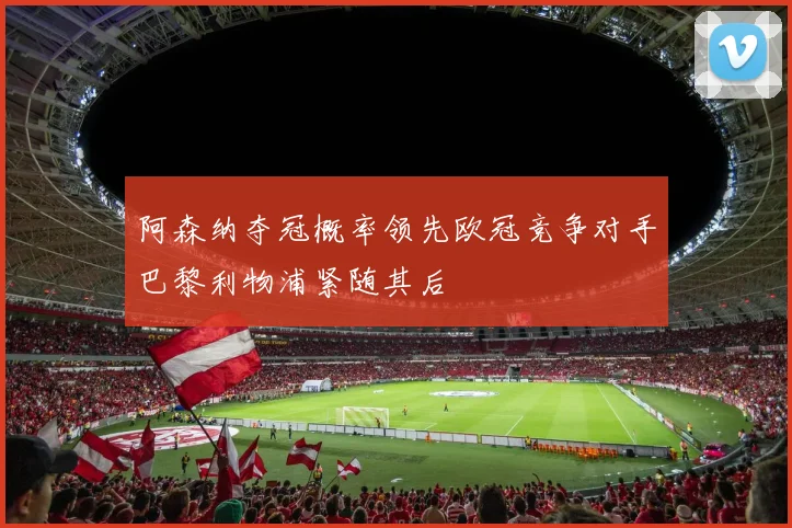 阿森纳夺冠概率领先欧冠竞争对手巴黎利物浦紧随其后