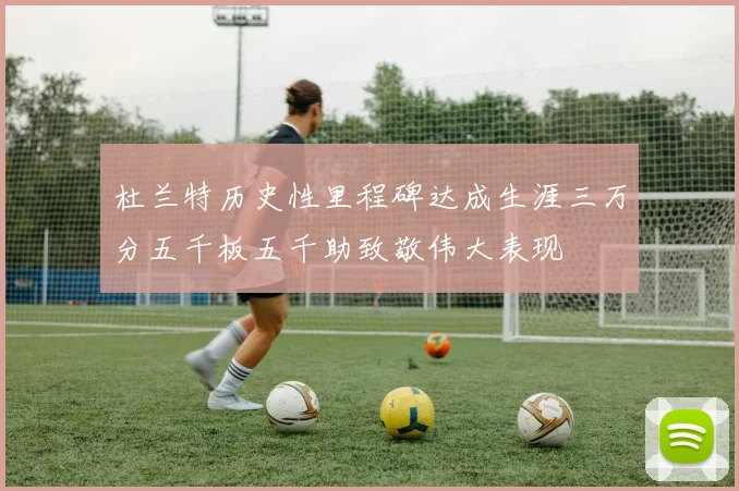 杜兰特历史性里程碑达成生涯三万分五千板五千助致敬伟大表现