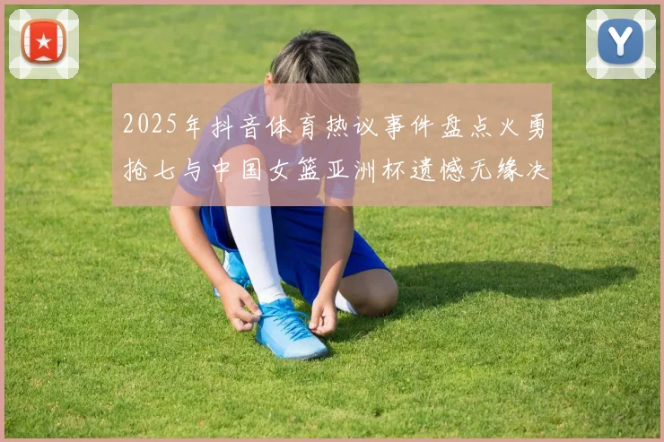 2025年抖音体育热议事件盘点火勇抢七与中国女篮亚洲杯遗憾无缘决赛