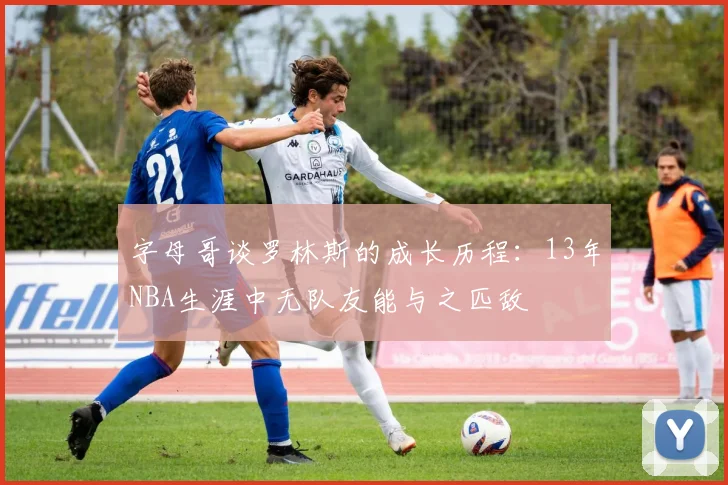 字母哥谈罗林斯的成长历程：13年NBA生涯中无队友能与之匹敌